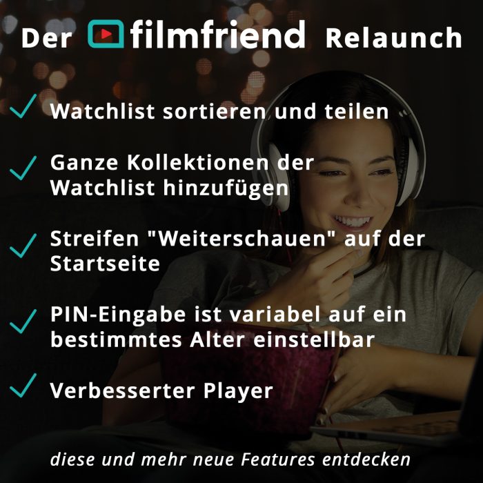 Der filmfriend Relaunch: Watchlist sortiere und teilen, Ganze Kollektionen der Watchlist hinzufügen, Streifen "Weiterschauen" auf der Startseite, PIN-EIngabe ist variabel auf ein bestimmtes Alter einstellbar, Verbesserter Player,
diese und mehr neue Features entdecken 